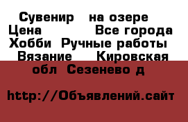 Сувенир “ на озере“ › Цена ­ 1 250 - Все города Хобби. Ручные работы » Вязание   . Кировская обл.,Сезенево д.